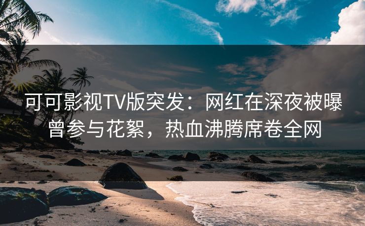 可可影视TV版突发：网红在深夜被曝曾参与花絮，热血沸腾席卷全网