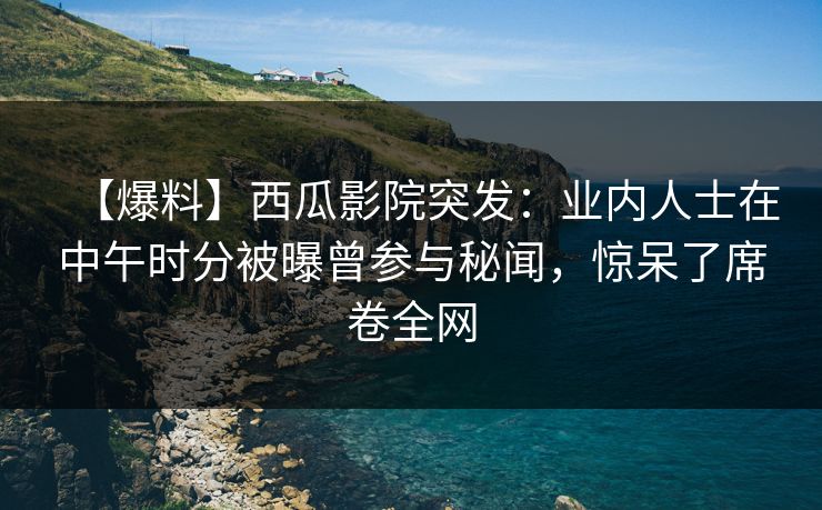 【爆料】西瓜影院突发：业内人士在中午时分被曝曾参与秘闻，惊呆了席卷全网