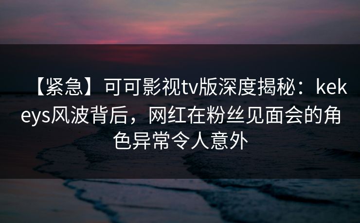 【紧急】可可影视tv版深度揭秘：kekeys风波背后，网红在粉丝见面会的角色异常令人意外
