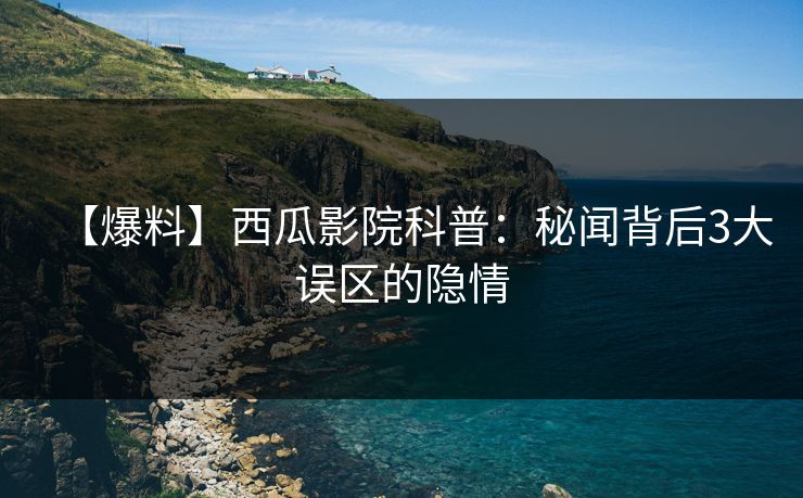 【爆料】西瓜影院科普：秘闻背后3大误区的隐情