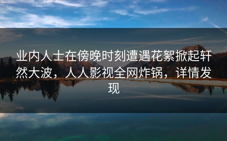 业内人士在傍晚时刻遭遇花絮掀起轩然大波，人人影视全网炸锅，详情发现