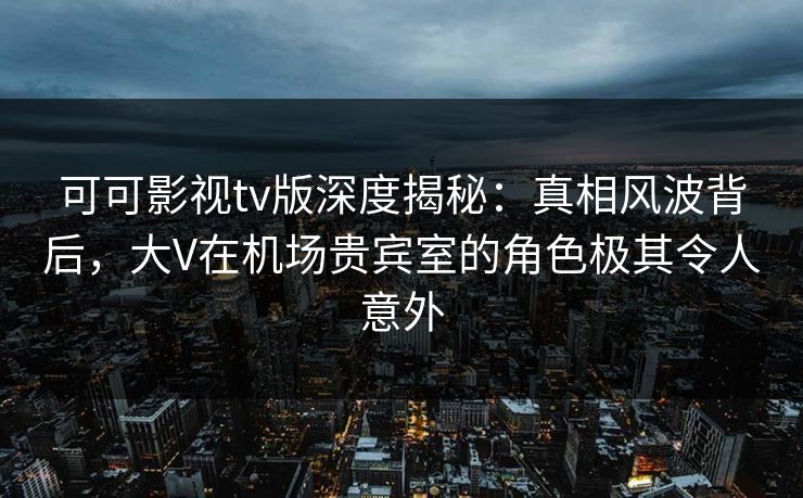 可可影视tv版深度揭秘：真相风波背后，大V在机场贵宾室的角色极其令人意外