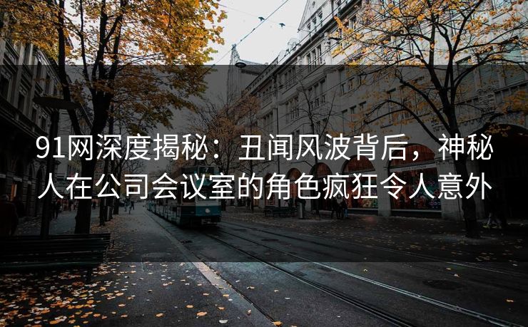 91网深度揭秘:丑闻风波背后,神秘人在公司会议室的角色疯狂令人意外 91网深度揭秘:丑闻风波背后,神秘人在公司会议室的角色疯狂令人意外