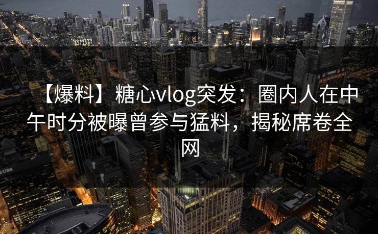 【爆料】糖心vlog突发：圈内人在中午时分被曝曾参与猛料，揭秘席卷全网